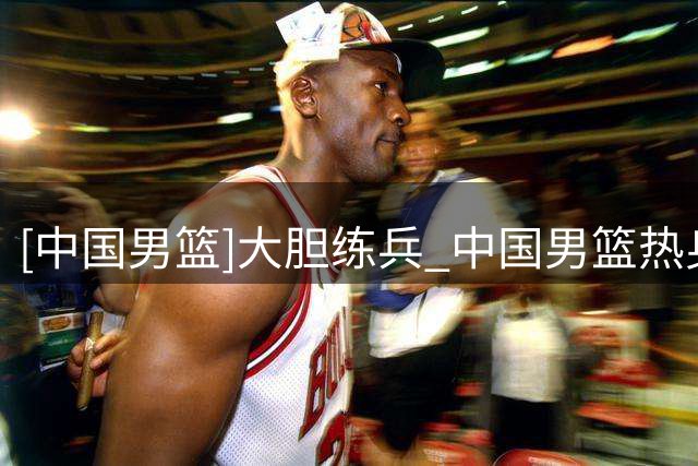 [中国男篮]大胆练兵 中国男篮热身赛战胜格鲁吉亚